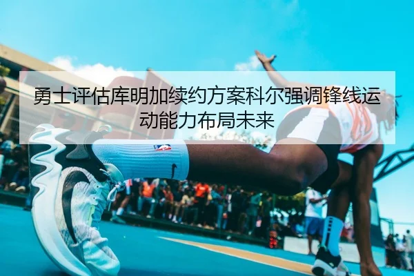 勇士评估库明加续约方案科尔强调锋线运动能力布局未来