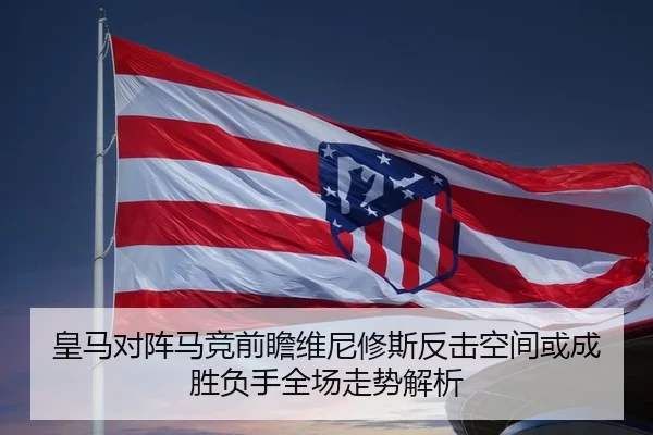 皇马对阵马竞前瞻维尼修斯反击空间或成胜负手全场走势解析